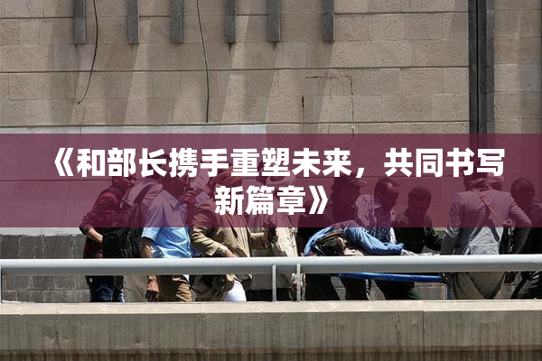 《和部长携手重塑未来，共同书写新篇章》