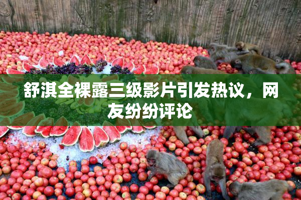 舒淇全裸露三级影片引发热议，网友纷纷评论