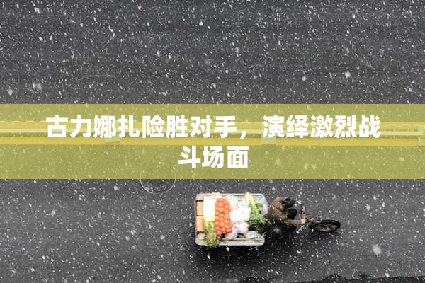 古力娜扎险胜对手，演绎激烈战斗场面