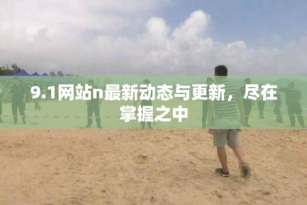 9.1网站n最新动态与更新，尽在掌握之中
