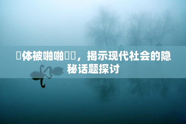 祼体被啪啪❌‌，揭示现代社会的隐秘话题探讨