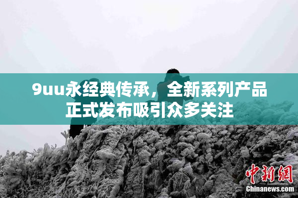 9uu永经典传承，全新系列产品正式发布吸引众多关注
