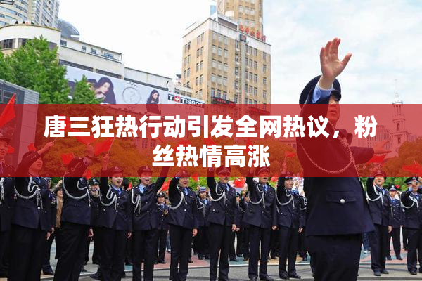 唐三狂热行动引发全网热议，粉丝热情高涨