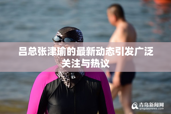 吕总张津瑜的最新动态引发广泛关注与热议
