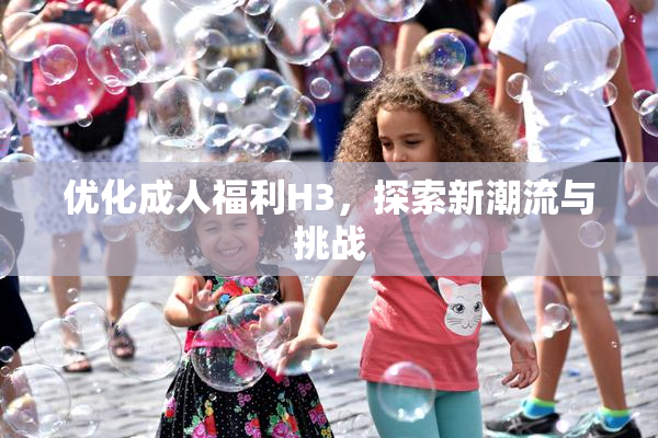 优化成人福利H3，探索新潮流与挑战