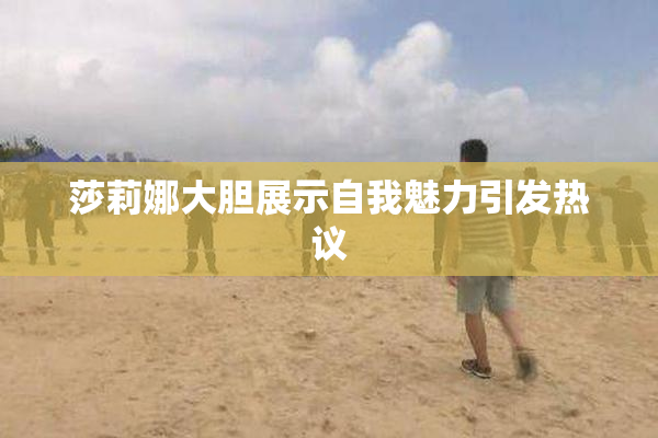 莎莉娜大胆展示自我魅力引发热议