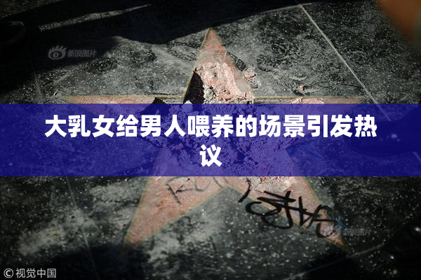 大乳女给男人喂养的场景引发热议