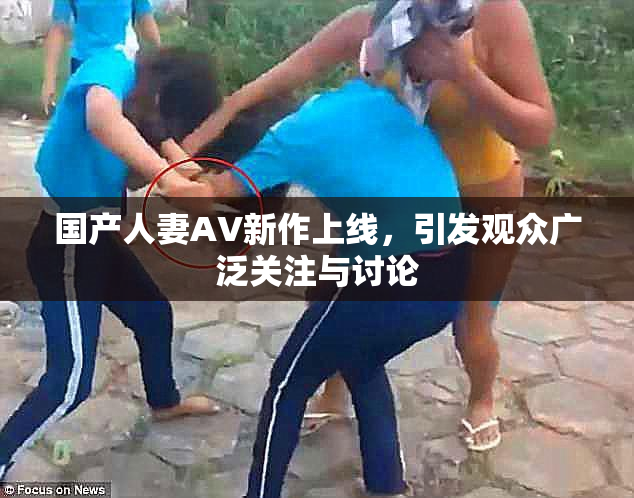 国产人妻AV新作上线，引发观众广泛关注与讨论