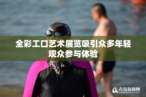 全彩工口艺术展览吸引众多年轻观众参与体验