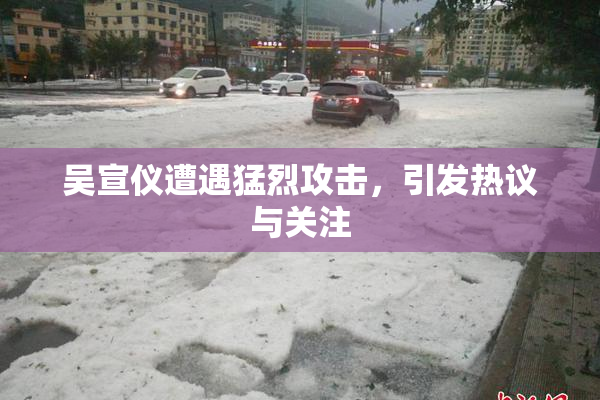 吴宣仪遭遇猛烈攻击，引发热议与关注