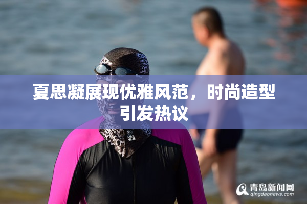 夏思凝展现优雅风范，时尚造型引发热议