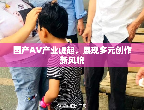 国产AV产业崛起，展现多元创作新风貌