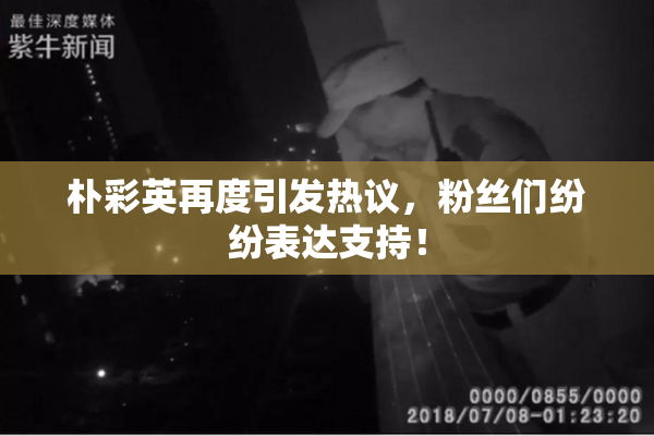朴彩英再度引发热议，粉丝们纷纷表达支持！