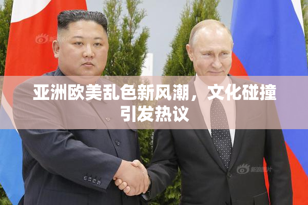 亚洲欧美乱色新风潮，文化碰撞引发热议