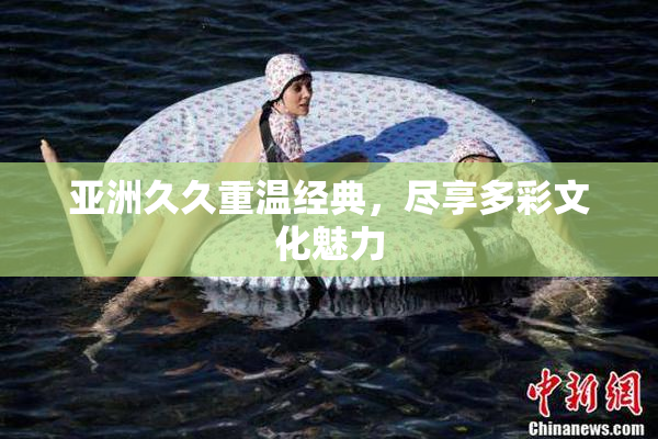 亚洲久久重温经典，尽享多彩文化魅力