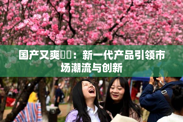国产又爽❌‌：新一代产品引领市场潮流与创新