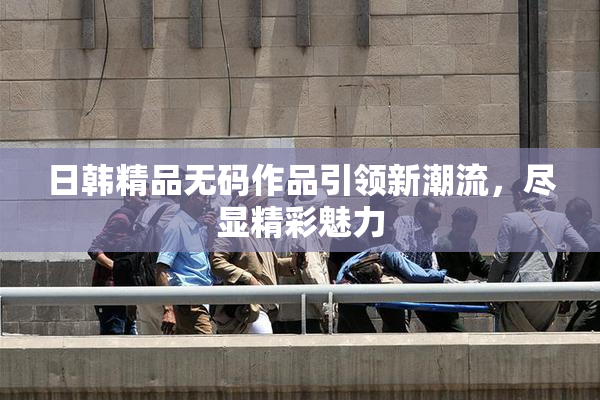 日韩精品无码作品引领新潮流，尽显精彩魅力