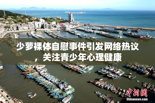 少萝裸体自慰事件引发网络热议，关注青少年心理健康
