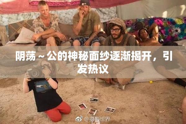 阴荡～公的神秘面纱逐渐揭开，引发热议