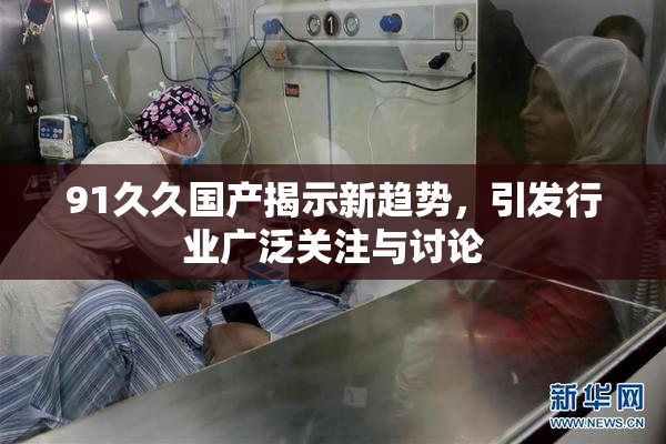 91久久国产揭示新趋势，引发行业广泛关注与讨论
