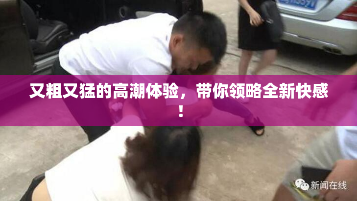 又粗又猛的高潮体验，带你领略全新快感！