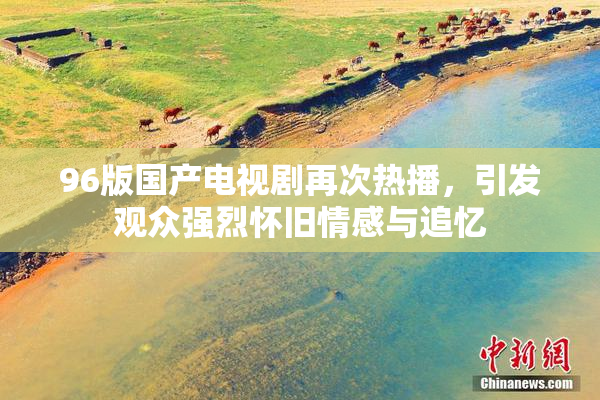 96版国产电视剧再次热播，引发观众强烈怀旧情感与追忆