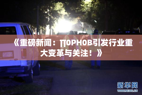 《重磅新闻：∏0PH0B引发行业重大变革与关注！》