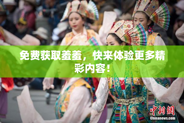 免费获取羞羞，快来体验更多精彩内容！