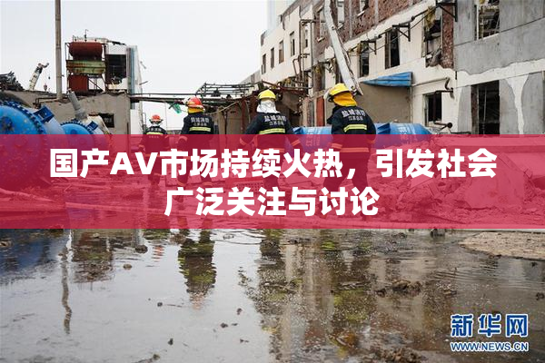 国产AV市场持续火热，引发社会广泛关注与讨论