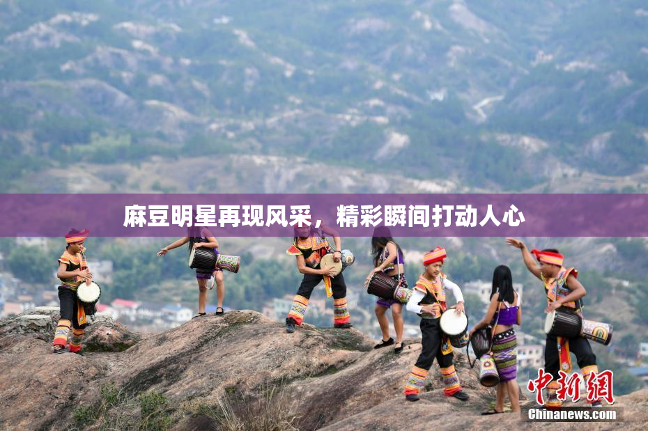 麻豆明星再现风采，精彩瞬间打动人心
