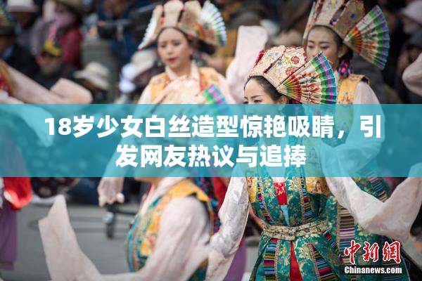 18岁少女白丝造型惊艳吸睛，引发网友热议与追捧