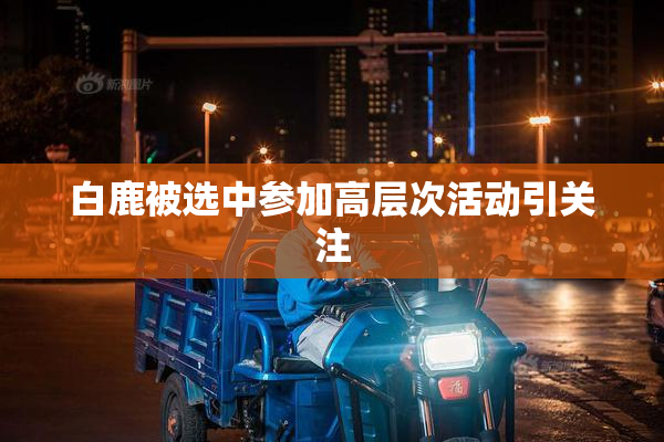 白鹿被选中参加高层次活动引关注
