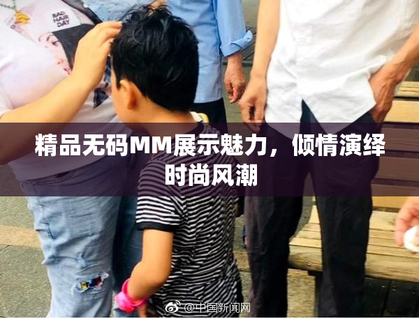 精品无码MM展示魅力，倾情演绎时尚风潮