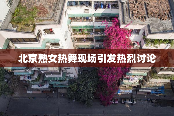北京熟女热舞现场引发热烈讨论
