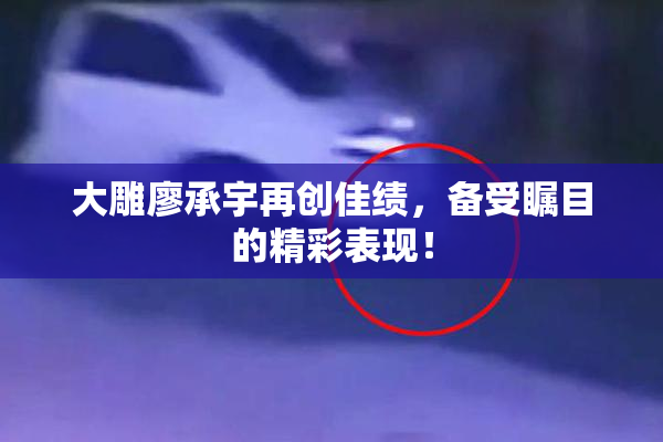 大雕廖承宇再创佳绩，备受瞩目的精彩表现！