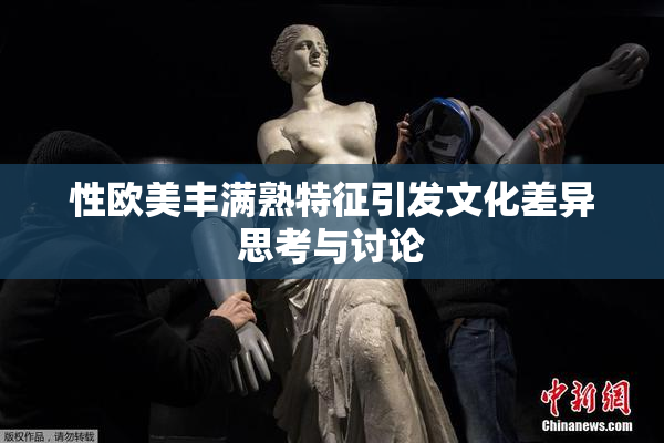 性欧美丰满熟特征引发文化差异思考与讨论