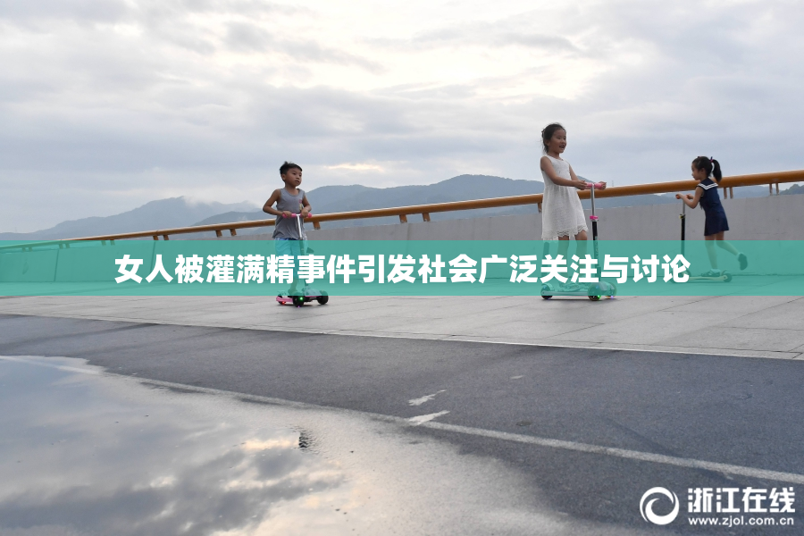 女人被灌满精事件引发社会广泛关注与讨论