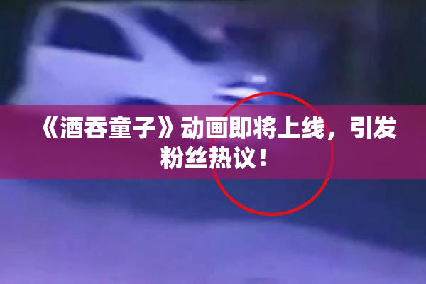 《酒吞童子》动画即将上线，引发粉丝热议！