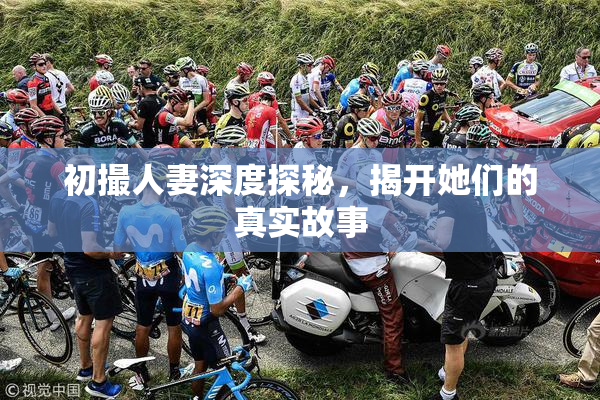 初撮人妻深度探秘，揭开她们的真实故事