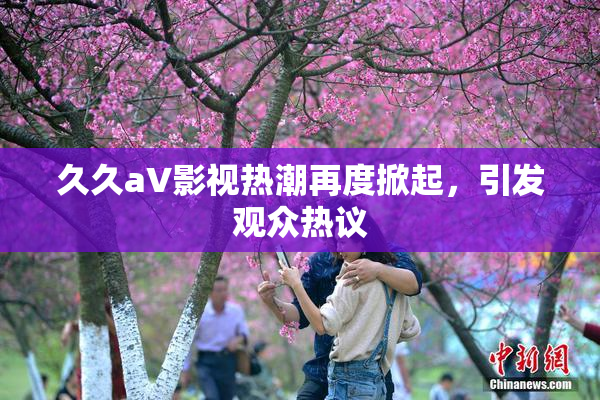 久久aV影视热潮再度掀起，引发观众热议