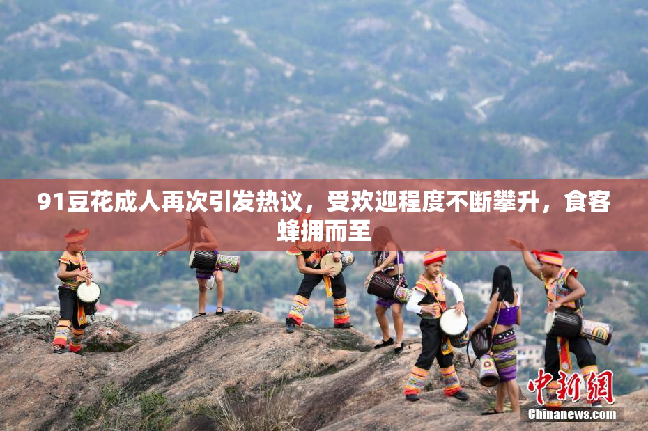 91豆花成人再次引发热议，受欢迎程度不断攀升，食客蜂拥而至
