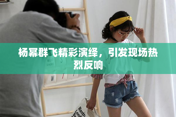 杨幂群飞精彩演绎，引发现场热烈反响