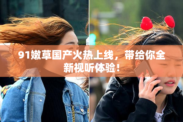 91嫩草国产火热上线，带给你全新视听体验！