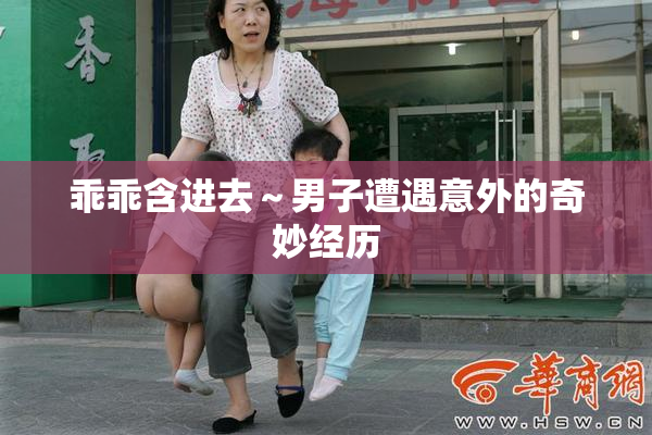 乖乖含进去～男子遭遇意外的奇妙经历