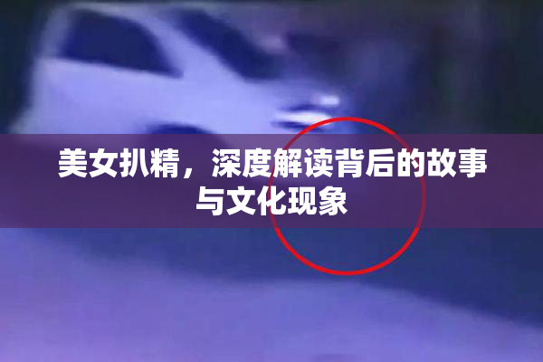 美女扒精，深度解读背后的故事与文化现象