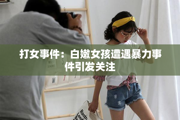 打女事件：白嫩女孩遭遇暴力事件引发关注
