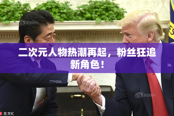 二次元人物热潮再起，粉丝狂追新角色！