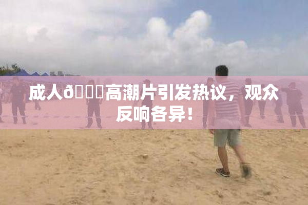 成人🔞高潮片引发热议，观众反响各异！