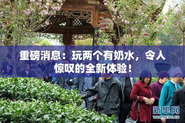 重磅消息：玩两个有奶水，令人惊叹的全新体验！