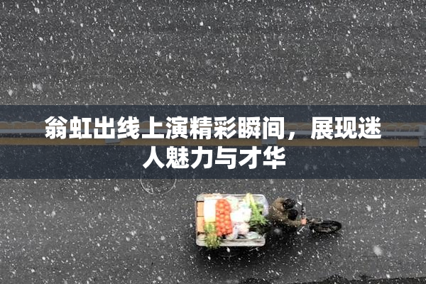 翁虹出线上演精彩瞬间，展现迷人魅力与才华